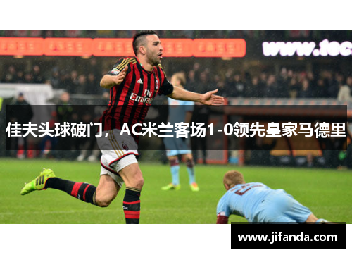 佳夫头球破门,AC米兰客场1-0领先皇家马德里 佳夫头球破门,AC米兰客场1-0领先皇家马德里